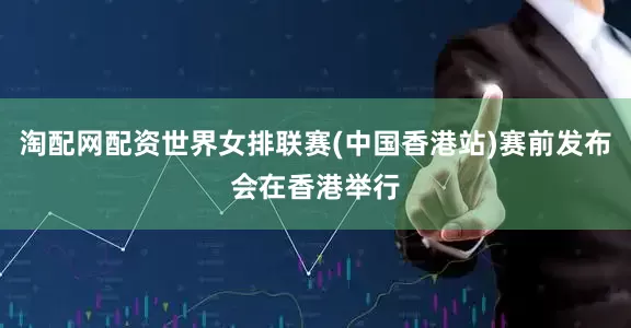 淘配网配资世界女排联赛(中国香港站)赛前发布会在香港举行