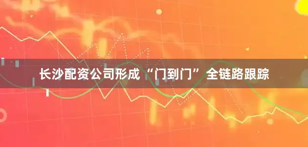 长沙配资公司形成 “门到门” 全链路跟踪