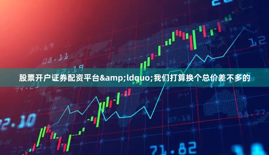 股票开户证券配资平台&ldquo;我们打算换个总价差不多的