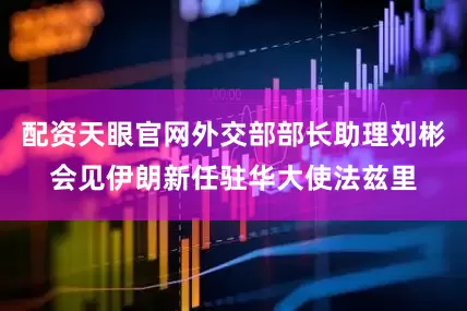 配资天眼官网外交部部长助理刘彬会见伊朗新任驻华大使法兹里