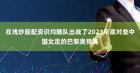 在线炒股配资识均随队出战了2023年底对垒中国女足的巴黎奥预赛