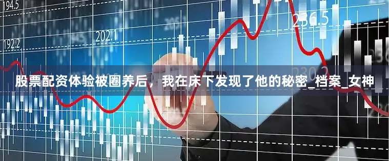 股票配资体验被圈养后，我在床下发现了他的秘密_档案_女神