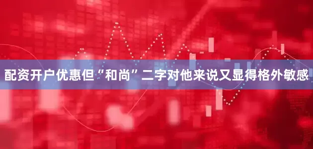配资开户优惠但“和尚”二字对他来说又显得格外敏感