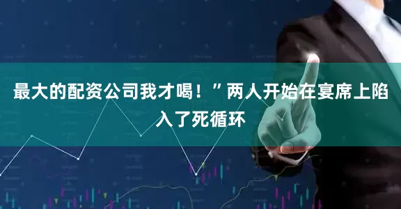 最大的配资公司我才喝！”两人开始在宴席上陷入了死循环