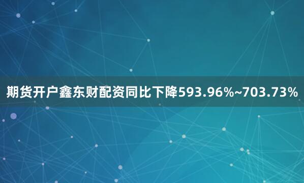 期货开户鑫东财配资同比下降593.96%~703.73%