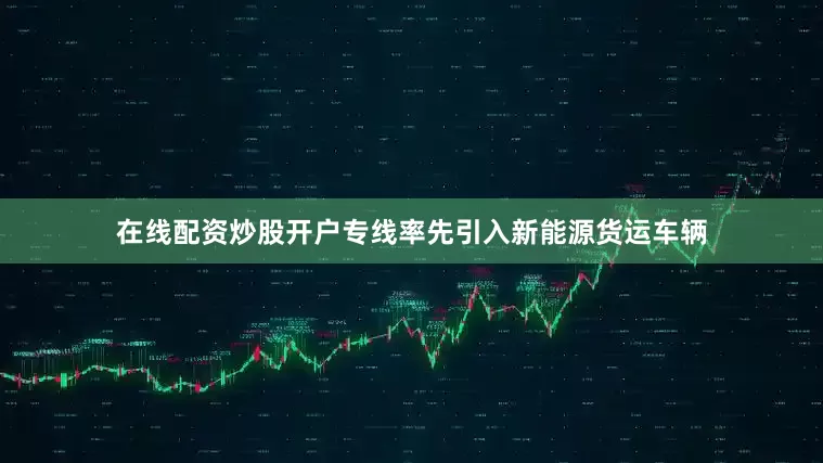 在线配资炒股开户专线率先引入新能源货运车辆