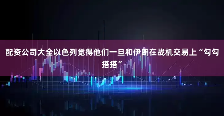 配资公司大全以色列觉得他们一旦和伊朗在战机交易上“勾勾搭搭”