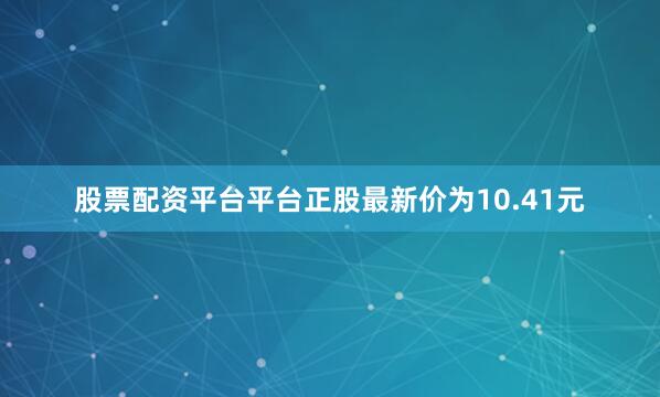 股票配资平台平台正股最新价为10.41元