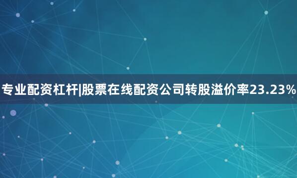 专业配资杠杆|股票在线配资公司转股溢价率23.23%