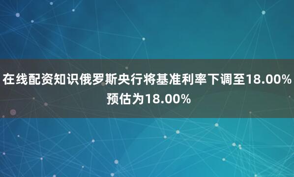 在线配资知识俄罗斯央行将基准利率下调至18.00% 预估为18.00%