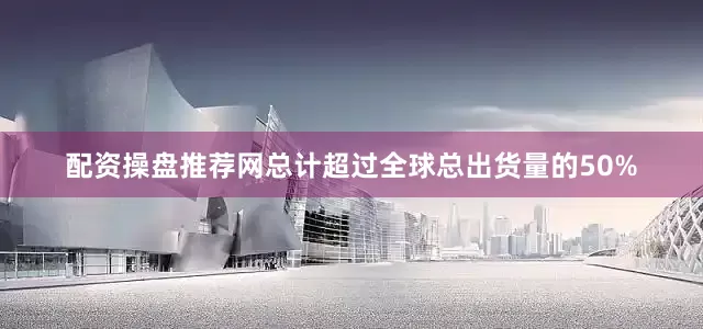 配资操盘推荐网总计超过全球总出货量的50%
