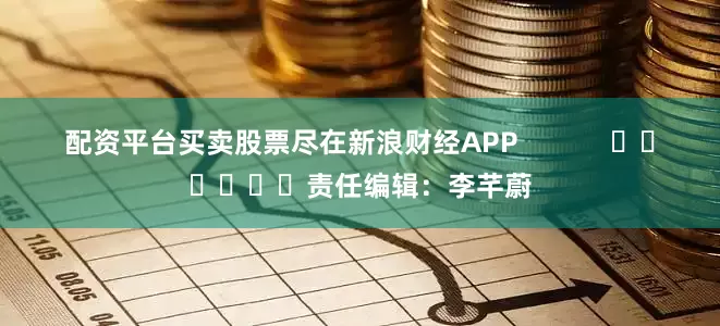 配资平台买卖股票尽在新浪财经APP            						责任编辑：李芊蔚
