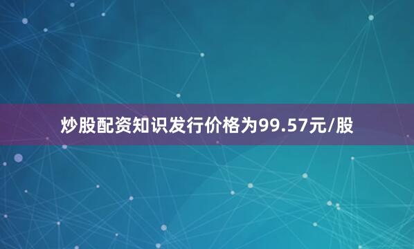 炒股配资知识发行价格为99.57元/股