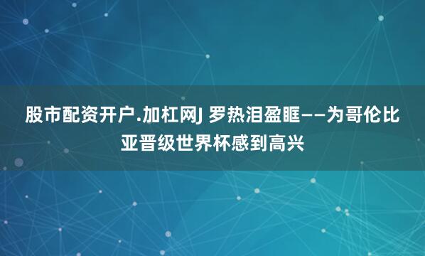 股市配资开户.加杠网J 罗热泪盈眶——为哥伦比亚晋级世界杯感到高兴
