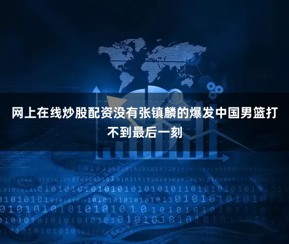 网上在线炒股配资没有张镇麟的爆发中国男篮打不到最后一刻