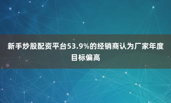新手炒股配资平台53.9%的经销商认为厂家年度目标偏高