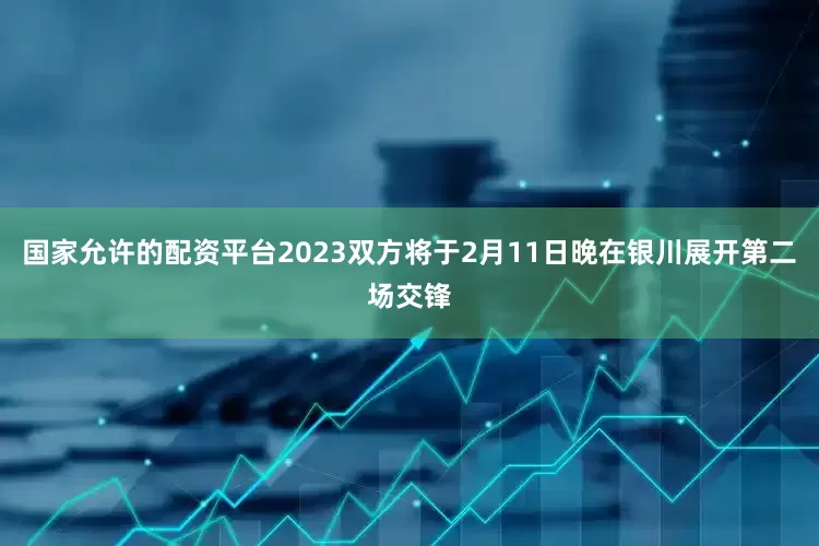 国家允许的配资平台2023双方将于2月11日晚在银川展开第二场交锋