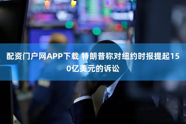 配资门户网APP下载 特朗普称对纽约时报提起150亿美元的诉讼