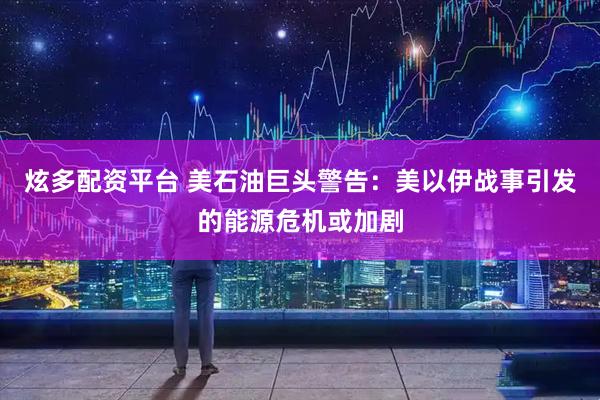 炫多配资平台 美石油巨头警告：美以伊战事引发的能源危机或加剧