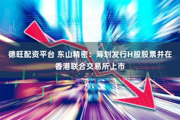 德旺配资平台 东山精密：筹划发行H股股票并在香港联合交易所上市