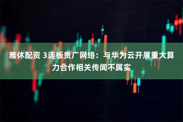 雅休配资 3连板贵广网络：与华为云开展重大算力合作相关传闻不属实