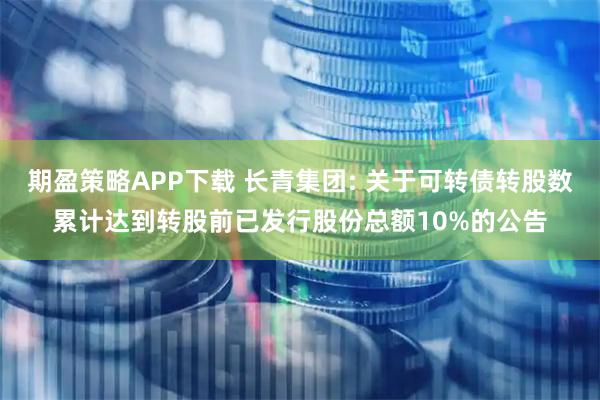 期盈策略APP下载 长青集团: 关于可转债转股数累计达到转股前已发行股份总额10%的公告