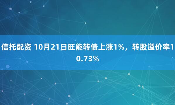 信托配资 10月21日旺能转债上涨1%，转股溢价率10.73%