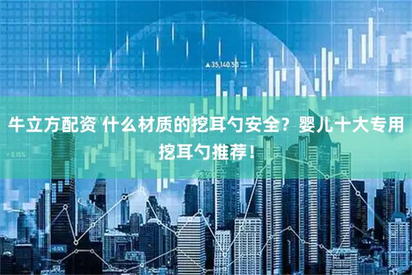 牛立方配资 什么材质的挖耳勺安全？婴儿十大专用挖耳勺推荐！
