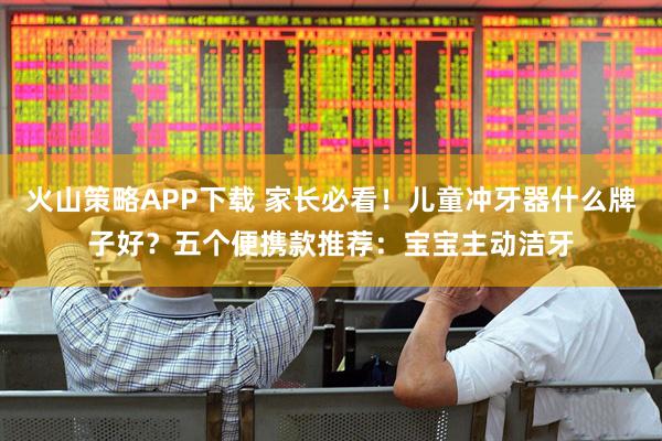 火山策略APP下载 家长必看！儿童冲牙器什么牌子好？五个便携款推荐：宝宝主动洁牙