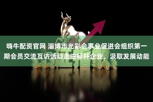 嗨牛配资官网 淄博市光彩会事业促进会组织第一期会员交流互访活动走进标杆企业，汲取发展动能