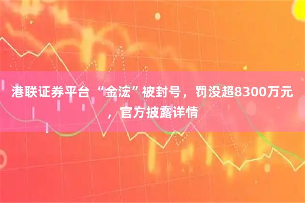 港联证券平台 “金浤”被封号，罚没超8300万元，官方披露详情