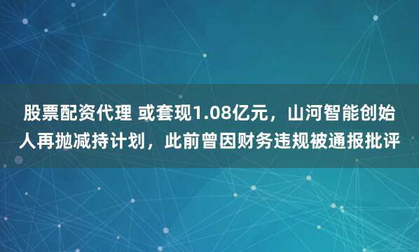 股票配资代理 或套现1.08亿元，山河智能创始人再抛减持计划，此前曾因财务违规被通报批评