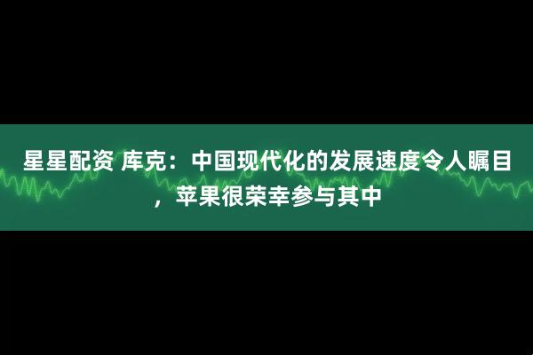 星星配资 库克：中国现代化的发展速度令人瞩目，苹果很荣幸参与其中