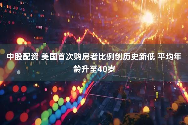 中股配资 美国首次购房者比例创历史新低 平均年龄升至40岁