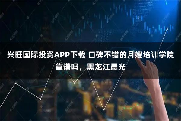 兴旺国际投资APP下载 口碑不错的月嫂培训学院靠谱吗，黑龙江晨光