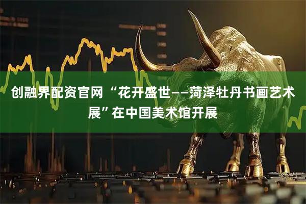 创融界配资官网 “花开盛世——菏泽牡丹书画艺术展”在中国美术馆开展