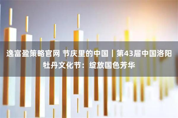 逸富盈策略官网 节庆里的中国｜第43届中国洛阳牡丹文化节：绽放国色芳华