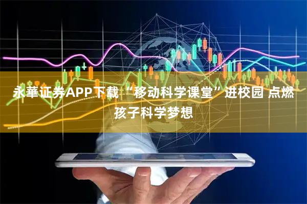 永華证券APP下载 “移动科学课堂”进校园 点燃孩子科学梦想