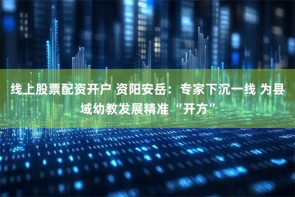 线上股票配资开户 资阳安岳：专家下沉一线 为县域幼教发展精准 “开方”