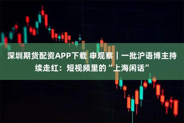 深圳期货配资APP下载 申观察｜一批沪语博主持续走红：短视频里的“上海闲话”