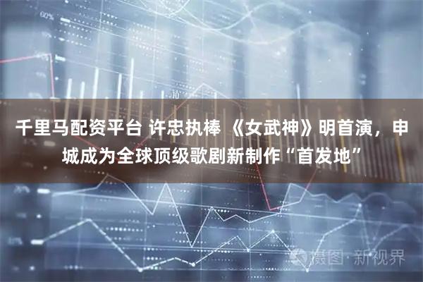 千里马配资平台 许忠执棒 《女武神》明首演，申城成为全球顶级歌剧新制作“首发地”