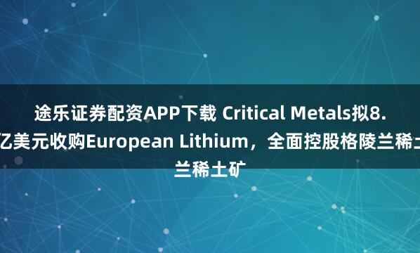 途乐证券配资APP下载 Critical Metals拟8.35亿美元收购European Lithium，全面控股格陵兰稀土矿