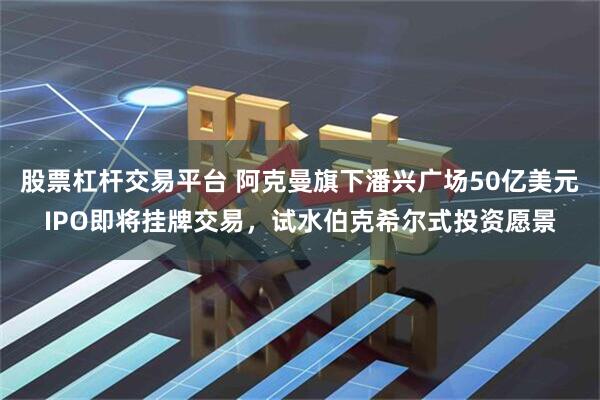 股票杠杆交易平台 阿克曼旗下潘兴广场50亿美元IPO即将挂牌交易，试水伯克希尔式投资愿景