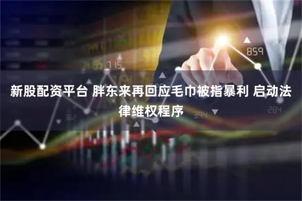 新股配资平台 胖东来再回应毛巾被指暴利 启动法律维权程序