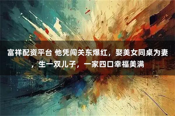 富祥配资平台 他凭闯关东爆红，娶美女同桌为妻，生一双儿子，一家四口幸福美满