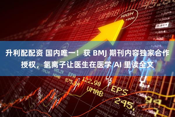 升利配配资 国内唯一！获 BMJ 期刊内容独家合作授权，氢离子让医生在医学 AI 里读全文