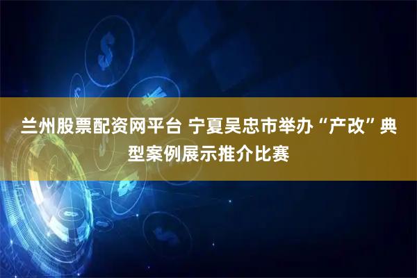 兰州股票配资网平台 宁夏吴忠市举办“产改”典型案例展示推介比赛