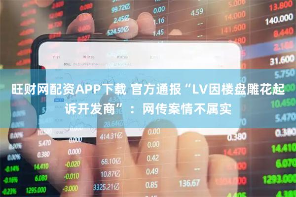 旺财网配资APP下载 官方通报“LV因楼盘雕花起诉开发商” ：网传案情不属实