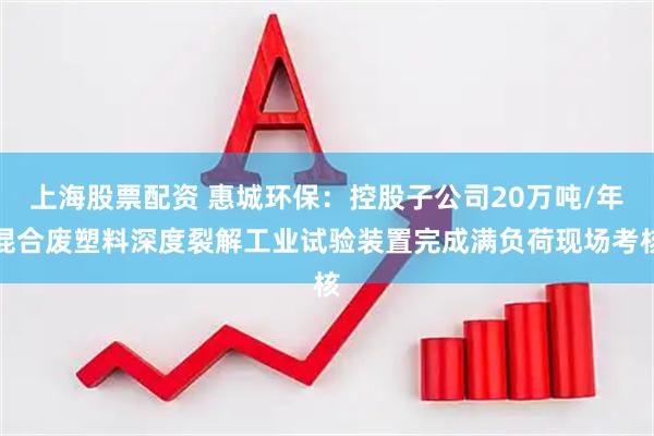上海股票配资 惠城环保：控股子公司20万吨/年混合废塑料深度裂解工业试验装置完成满负荷现场考核