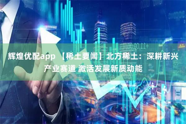 辉煌优配app 【稀土要闻】北方稀土：深耕新兴产业赛道 激活发展新质动能